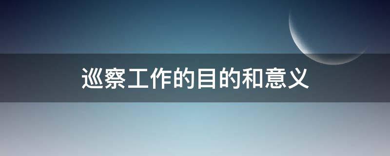 巡察工作的目的和意义（巡察工作根本目的是什么）