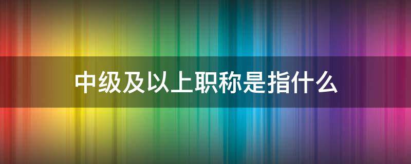 中级及以上职称是指什么 什么叫中级以上职称