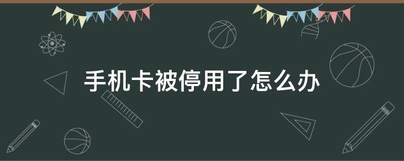 手机卡被停用了怎么办（手机卡已停用是怎么回事）