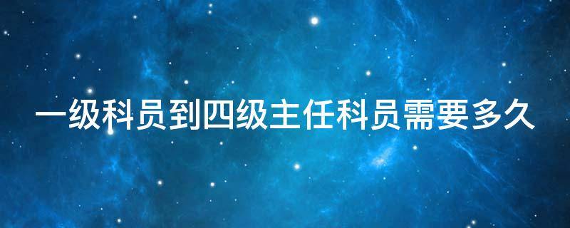 一级科员到四级主任科员需要多久 一级科员到四级主任科员需要多久时间