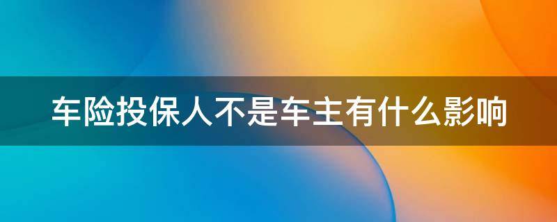 车险投保人不是车主有什么影响（车险投保人写谁重要吗）