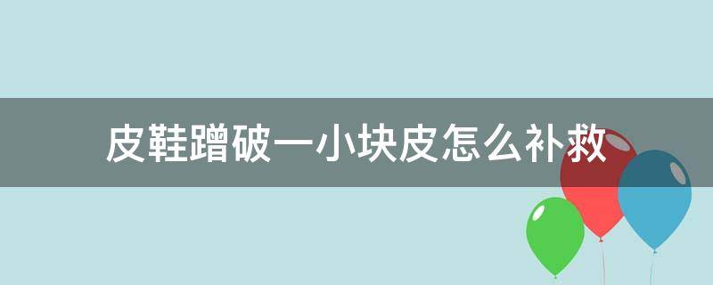 皮鞋蹭破一小块皮怎么补救 皮鞋不小心蹭了皮怎么办