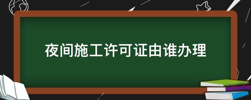 夜间施工许可证由谁办理（夜间建筑施工许可证由哪部门办理）