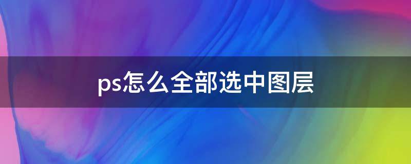 ps怎么全部选中图层 ps怎样全部选中图层