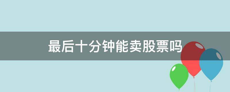 最后十分钟能卖股票吗（股票最后一分钟可以卖吗）