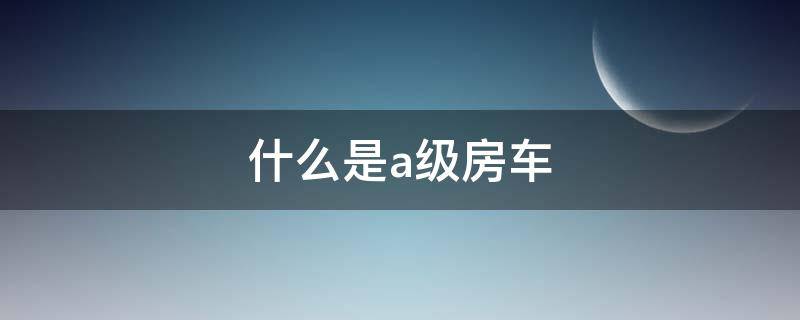 什么是a级房车 什么是b级房车c级房车