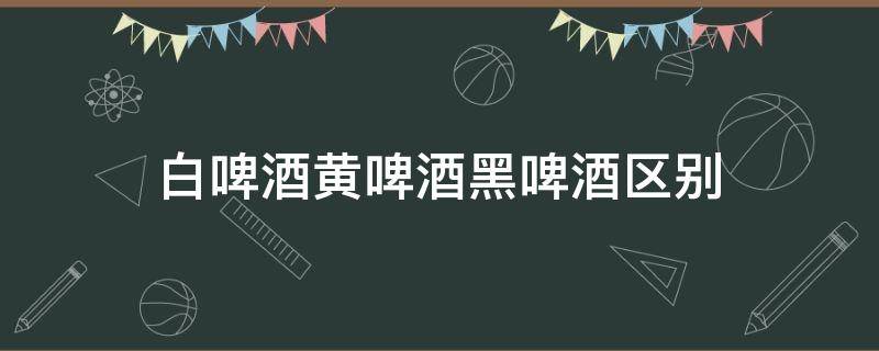 白啤酒黄啤酒黑啤酒区别 白啤酒黄啤酒黑啤酒有什么区别