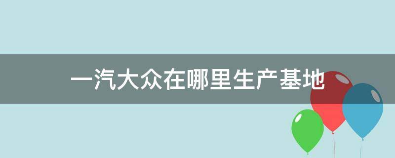 一汽大众在哪里生产基地 一汽大众在哪里生产