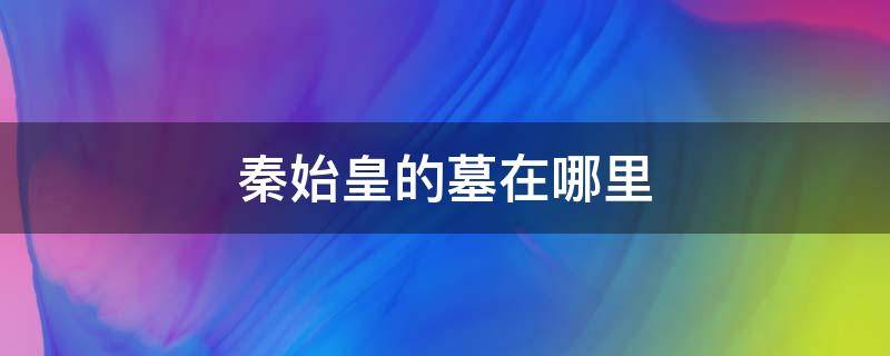 秦始皇的墓在哪里 秦始皇的墓在哪里呀