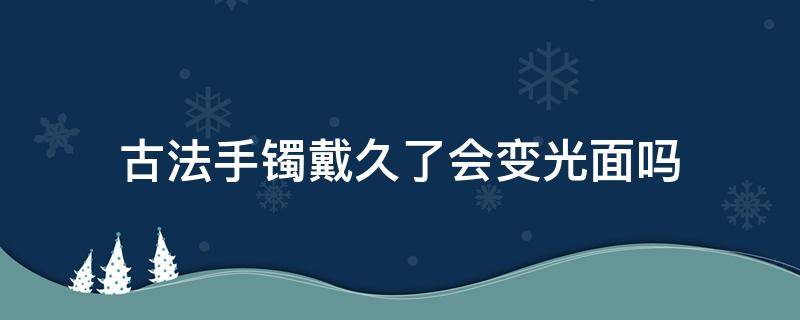 古法手镯戴久了会变光面吗（古法磨砂手镯戴久了会变成光面吗）