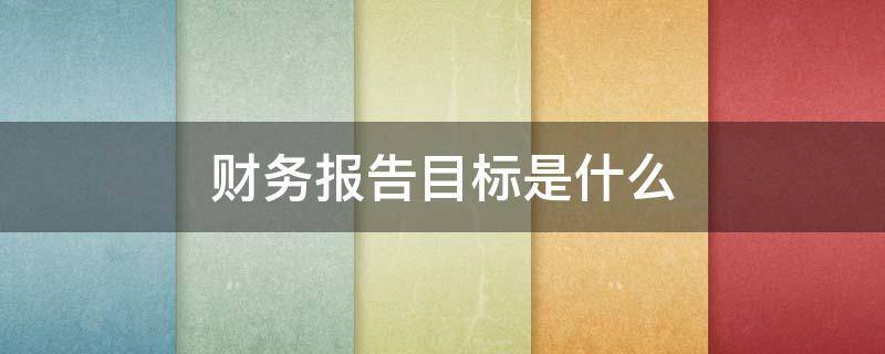 财务报告目标是什么（财务报告目标的主要内容）