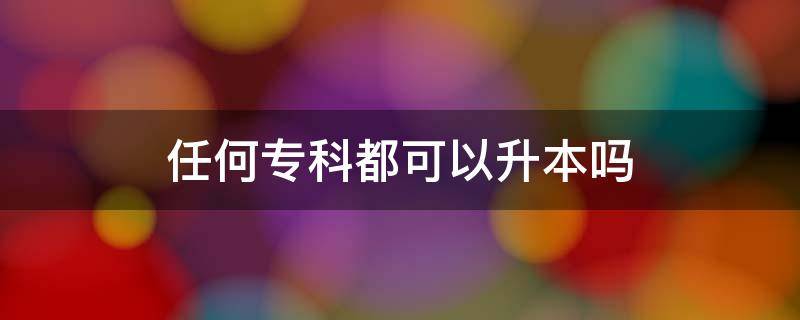 任何专科都可以升本吗（任何专科都能专升本吗）