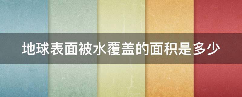 地球表面被水覆盖的面积是多少 地球表面被水覆盖的面积是多少平方公里