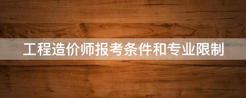 工程造价师报考条件和专业限制 工程造价师报考条件和专业限制2023