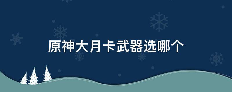 原神大月卡武器选哪个 原神大月卡武器选哪个2.0