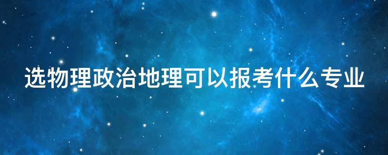 选物理政治地理可以报考什么专业（选物理政治地理可以报考什么专业好）