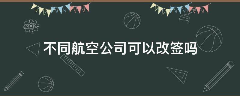 不同航空公司可以改签吗 不同航空公司可以改签吗飞机改签的限制