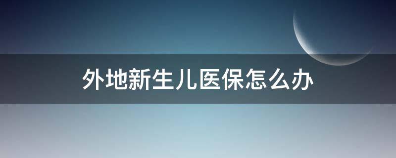 外地新生儿医保怎么办（外地的新生儿医保怎么办）