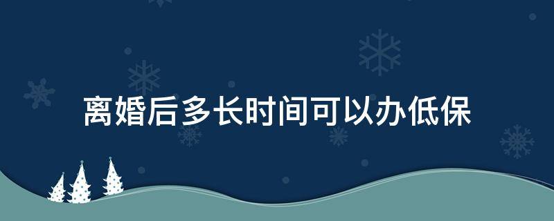 离婚后多长时间可以办低保（离婚了还能领低保吗）