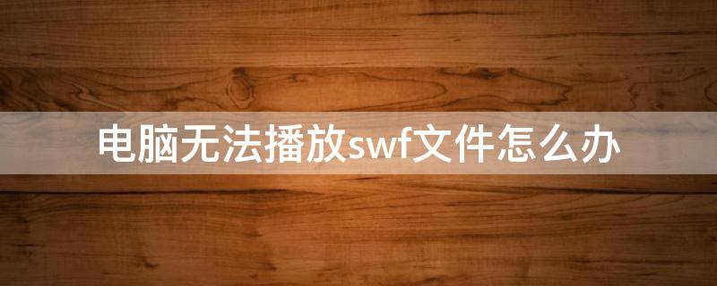 电脑无法播放swf文件怎么办（电脑播放不了swf文件怎么办）