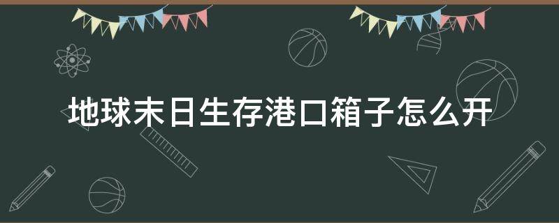 地球末日生存港口箱子怎么开 地球末日生存港口箱子怎么开地球末日生存港口港口船夫