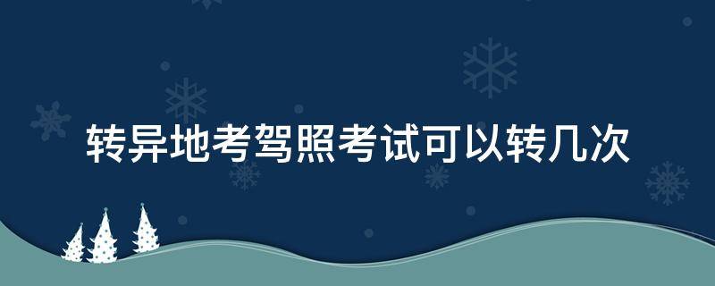 转异地考驾照考试可以转几次 驾照考试可以转几次