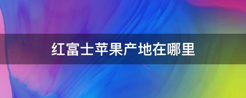 红富士苹果产地在哪里 红富士苹果产地在哪里的