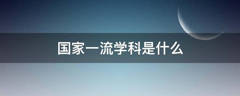 国家一流学科是什么 国家一流学科是什么水平