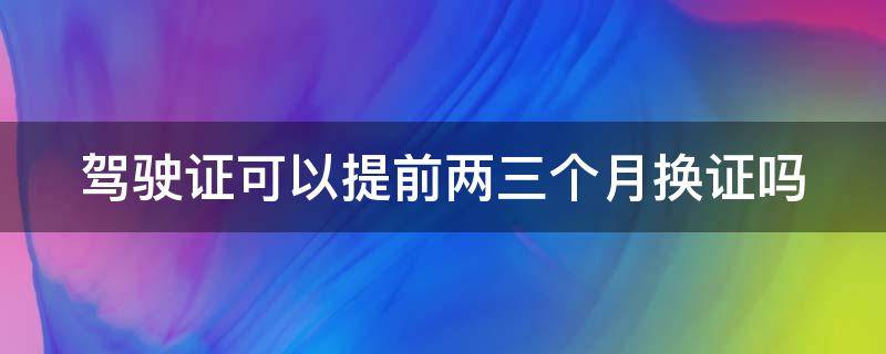 驾驶证可以提前两三个月换证吗