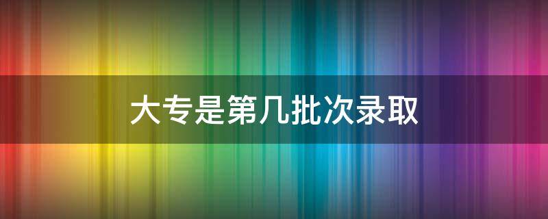 大专是第几批次录取 大专是第几批次录取时间