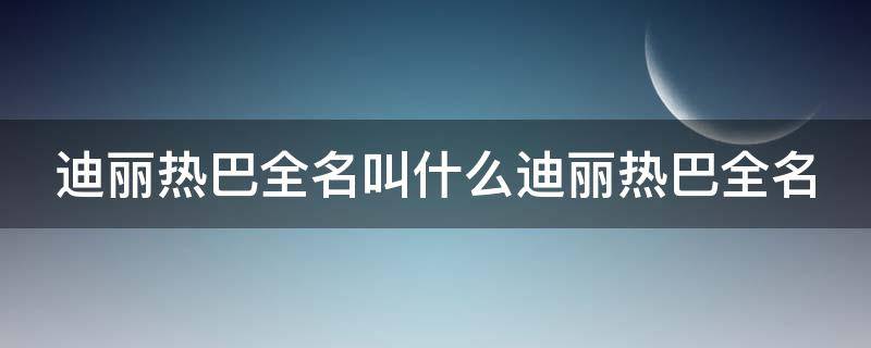 迪丽热巴全名叫什么迪丽热巴全名（迪丽热巴全名叫什么?）