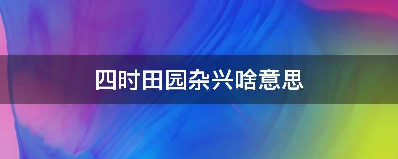 四时田园杂兴啥意思（四时田园杂兴是什么意思啊）