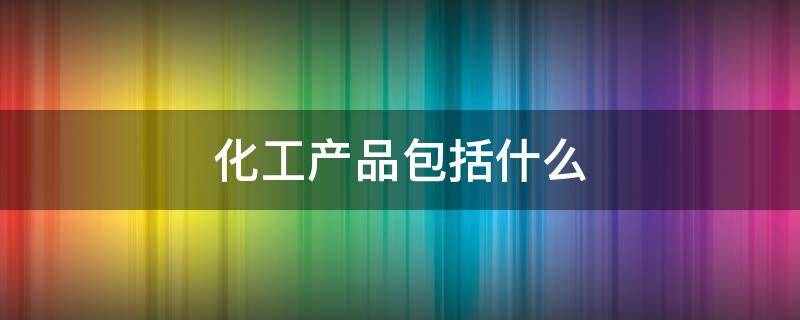 化工产品包括什么 化工类产品包括什么