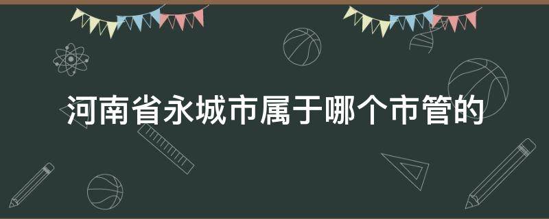 河南省永城市属于哪个市管的（河南省永城市归哪个市管）