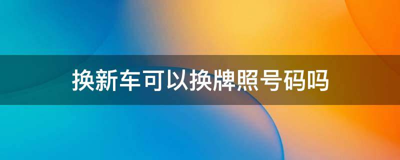 换新车可以换牌照号码吗 换新车可以换车牌号码吗