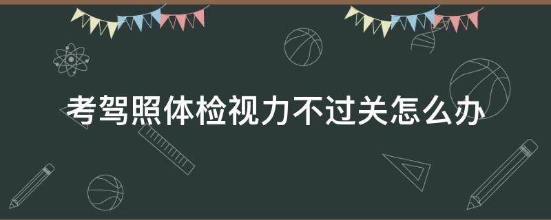 考驾照体检视力不过关怎么办（考驾照体检视力不过关是不是考不了）