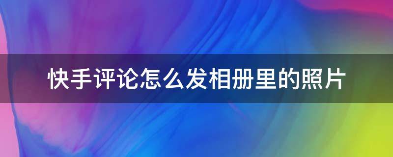 快手评论怎么发相册里的照片 快手评论怎么发自己相册里的图片