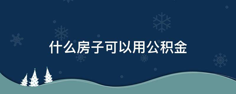 什么房子可以用公积金 什么房子可以用公积金贷款买房