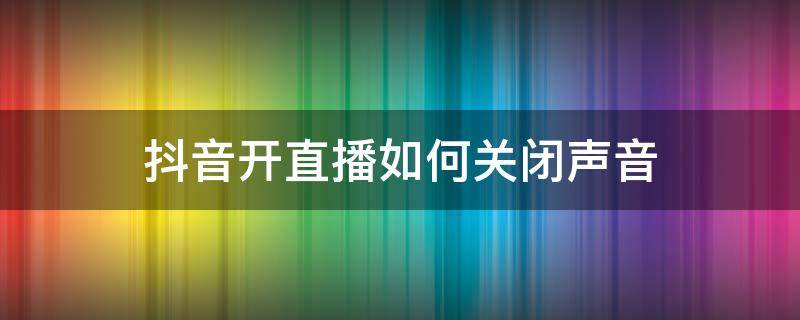 抖音开直播如何关闭声音 抖音直播的时候怎么关闭声音