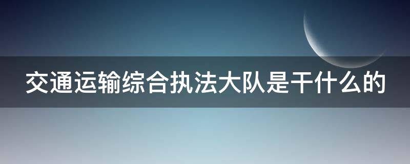 交通运输综合执法大队是干什么的 交通运输综合执法大队工作职责及制度