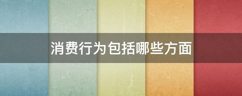 消费行为包括哪些方面 消费行为的主要内容有哪些