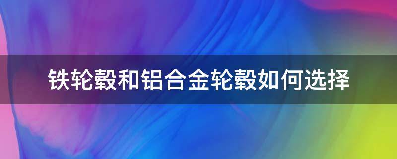 铁轮毂和铝合金轮毂如何选择（铁轮毂和铝合金轮毂有什么区别）