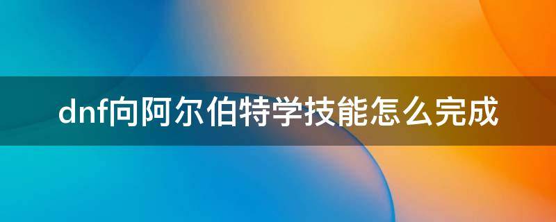 dnf向阿尔伯特学技能怎么完成（dnf向阿尔伯特学技能怎么完成2021）