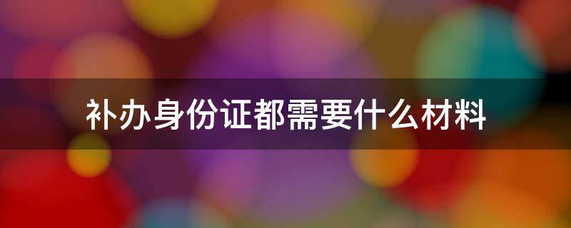 补办身份证都需要什么材料（补办身份证要些什么材料）