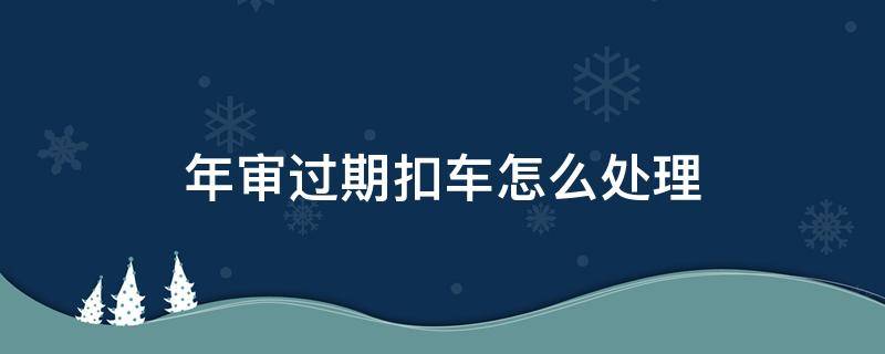 年审过期扣车怎么处理 年审过期被扣车怎么处理