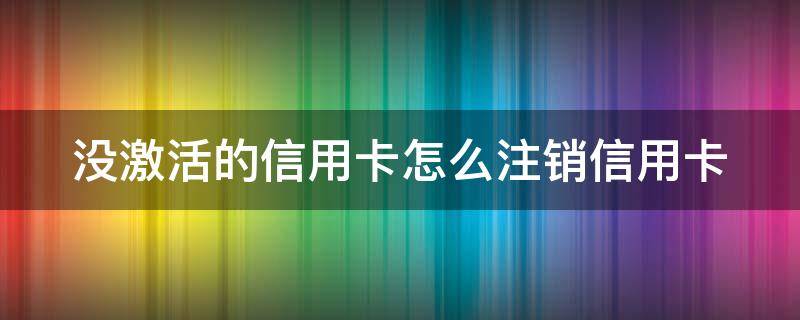 没激活的信用卡怎么注销信用卡（没有激活的信用卡可以注销吗）