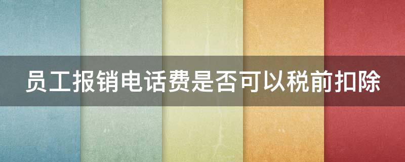 员工报销电话费是否可以税前扣除（公司为员工报销的电话费需要扣个税吗）