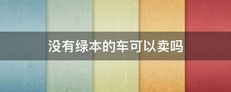 没有绿本的车可以卖吗 没有绿本的车可以卖出去吗