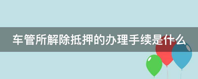 车管所解除抵押的办理手续是什么 车管所解除抵押要什么资料