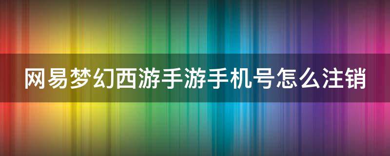 网易梦幻西游手游手机号怎么注销 梦幻西游手游怎么注销手机账号